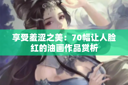 享受羞涩之美：70幅让人脸红的油画作品赏析