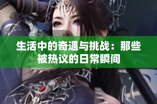 生活中的奇遇与挑战：那些被热议的日常瞬间
