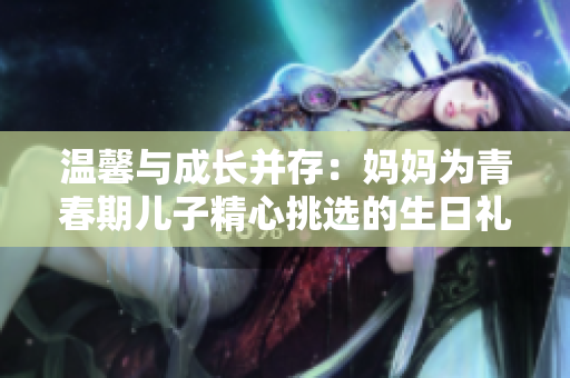 温馨与成长并存：妈妈为青春期儿子精心挑选的生日礼物
