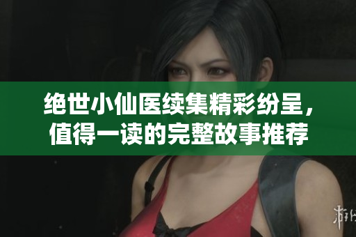 绝世小仙医续集精彩纷呈，值得一读的完整故事推荐