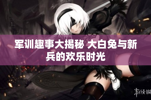 军训趣事大揭秘 大白兔与新兵的欢乐时光