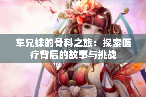 车兄妹的骨科之旅：探索医疗背后的故事与挑战