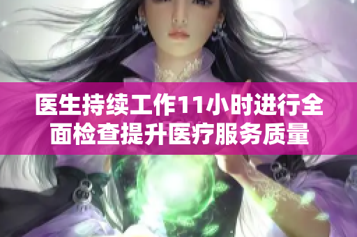 医生持续工作11小时进行全面检查提升医疗服务质量