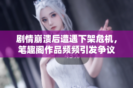 剧情崩溃后遭遇下架危机，笔趣阁作品频频引发争议
