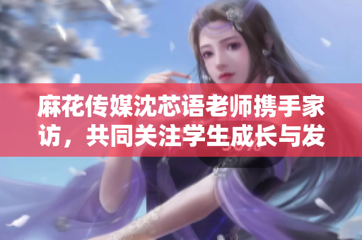 麻花传媒沈芯语老师携手家访，共同关注学生成长与发展