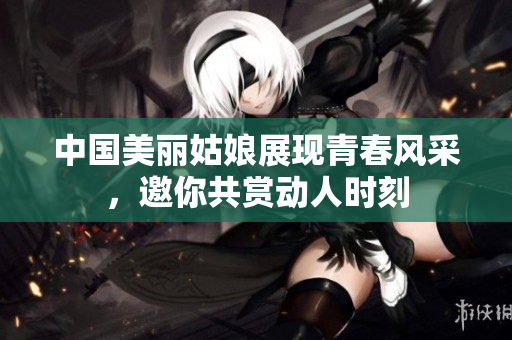 中国美丽姑娘展现青春风采，邀你共赏动人时刻