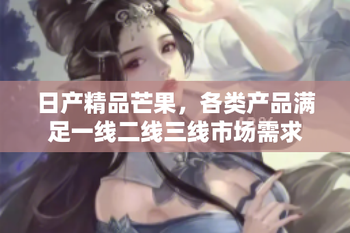 日产精品芒果，各类产品满足一线二线三线市场需求