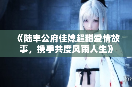 《陆丰公府佳媳超甜爱情故事，携手共度风雨人生》