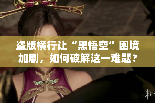 盗版横行让“黑悟空”困境加剧，如何破解这一难题？