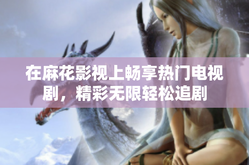 在麻花影视上畅享热门电视剧，精彩无限轻松追剧