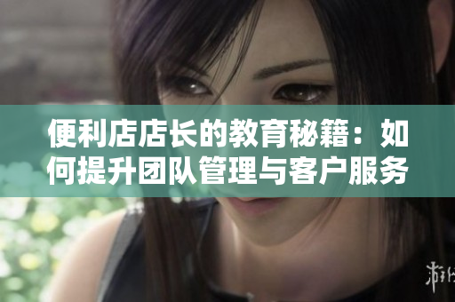 便利店店长的教育秘籍：如何提升团队管理与客户服务能力