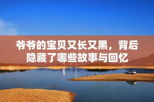 爷爷的宝贝又长又黑，背后隐藏了哪些故事与回忆
