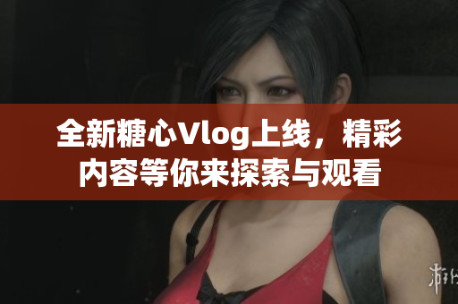 全新糖心Vlog上线，精彩内容等你来探索与观看