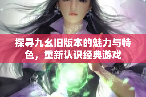 探寻九幺旧版本的魅力与特色，重新认识经典游戏