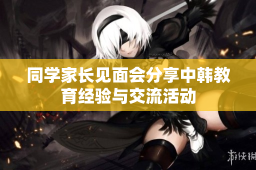 同学家长见面会分享中韩教育经验与交流活动
