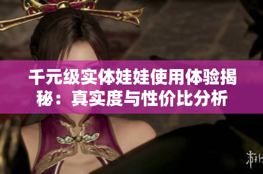 千元级实体娃娃使用体验揭秘：真实度与性价比分析