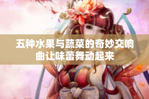 五种水果与蔬菜的奇妙交响曲让味蕾舞动起来