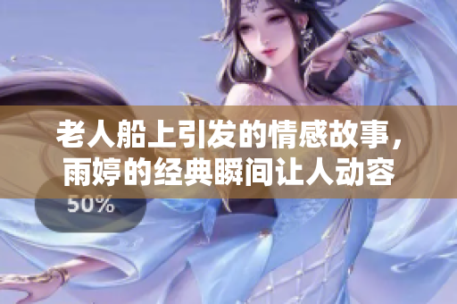 老人船上引发的情感故事，雨婷的经典瞬间让人动容