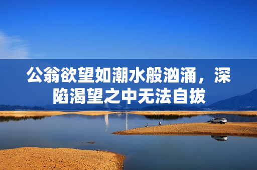 公翁欲望如潮水般汹涌，深陷渴望之中无法自拔