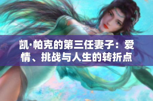 凯·帕克的第三任妻子：爱情、挑战与人生的转折点