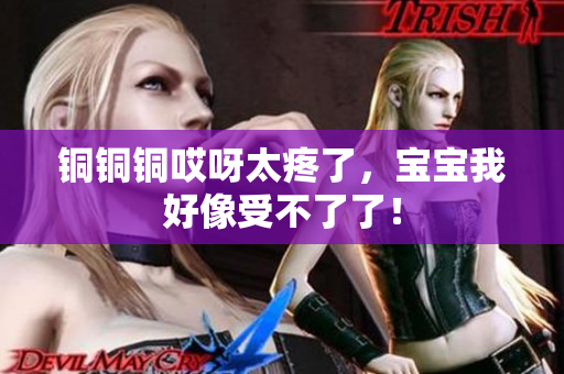 铜铜铜哎呀太疼了，宝宝我好像受不了了！