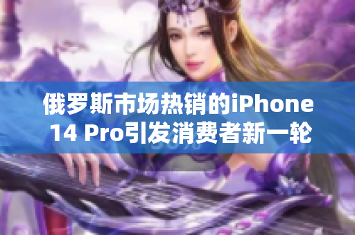 俄罗斯市场热销的iPhone 14 Pro引发消费者新一轮追捧
