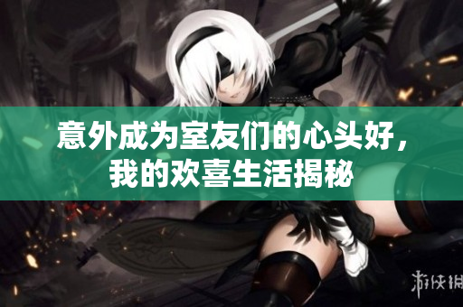 意外成为室友们的心头好，我的欢喜生活揭秘