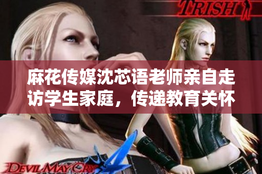 麻花传媒沈芯语老师亲自走访学生家庭，传递教育关怀与温暖