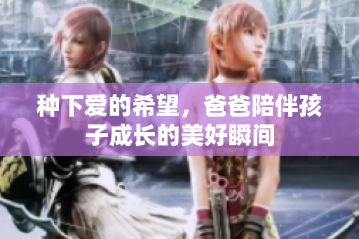种下爱的希望，爸爸陪伴孩子成长的美好瞬间