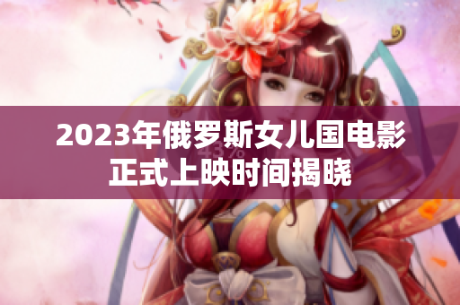 2023年俄罗斯女儿国电影正式上映时间揭晓