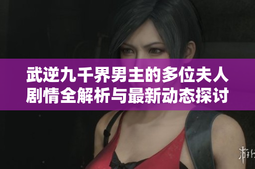 武逆九千界男主的多位夫人剧情全解析与最新动态探讨