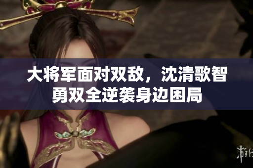 大将军面对双敌，沈清歌智勇双全逆袭身边困局