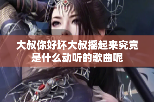 大叔你好坏大叔摇起来究竟是什么动听的歌曲呢