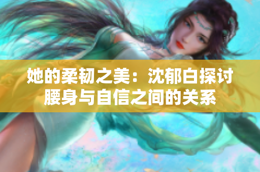 她的柔韧之美：沈郁白探讨腰身与自信之间的关系