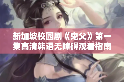 新加坡校园剧《鬼父》第一集高清韩语无障碍观看指南