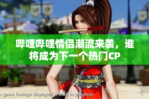 哔哩哔哩情侣潮流来袭，谁将成为下一个热门CP