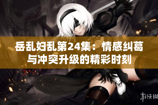 岳乱妇乱第24集：情感纠葛与冲突升级的精彩时刻