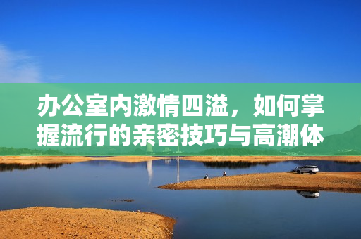 办公室内激情四溢，如何掌握流行的亲密技巧与高潮体验