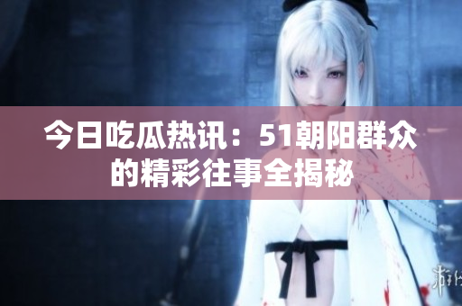 今日吃瓜热讯：51朝阳群众的精彩往事全揭秘