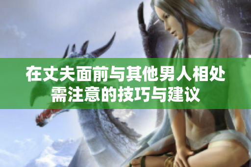 在丈夫面前与其他男人相处需注意的技巧与建议