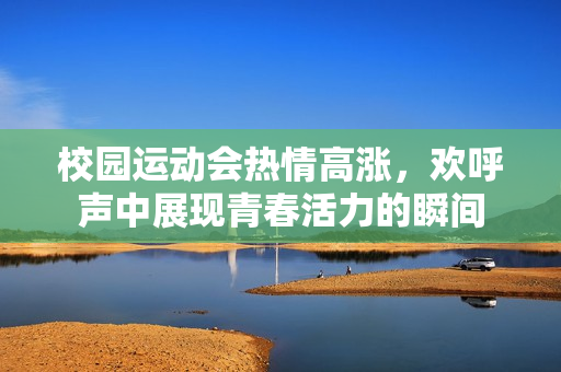 校园运动会热情高涨，欢呼声中展现青春活力的瞬间