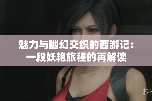 魅力与幽幻交织的西游记：一段妖艳旅程的再解读