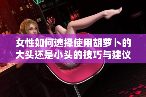 女性如何选择使用胡萝卜的大头还是小头的技巧与建议