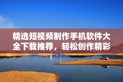 精选短视频制作手机软件大全下载推荐，轻松创作精彩内容