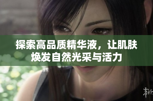 探索高品质精华液，让肌肤焕发自然光采与活力