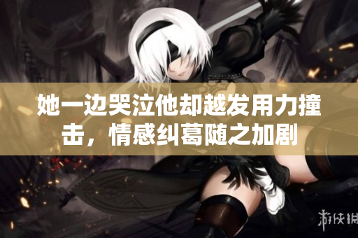 她一边哭泣他却越发用力撞击，情感纠葛随之加剧