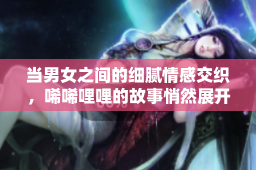 当男女之间的细腻情感交织，唏唏哩哩的故事悄然展开