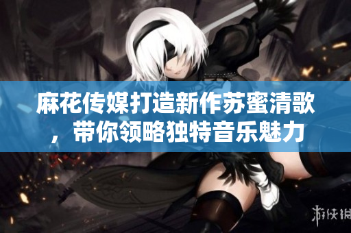 麻花传媒打造新作苏蜜清歌，带你领略独特音乐魅力
