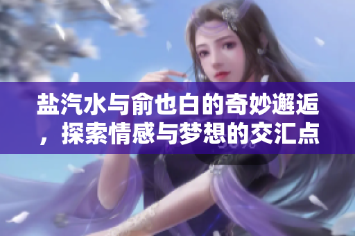 盐汽水与俞也白的奇妙邂逅，探索情感与梦想的交汇点