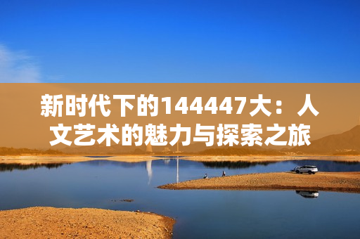 新时代下的144447大：人文艺术的魅力与探索之旅